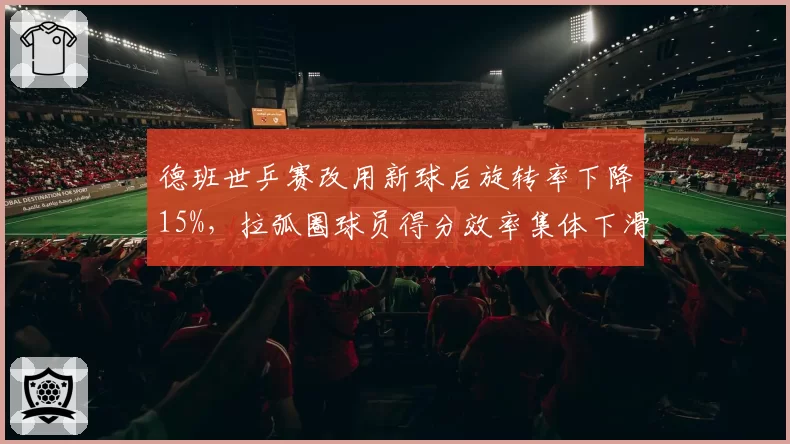 德班世乒赛改用新球后旋转率下降15%,拉弧圈球员得分效率集体下滑