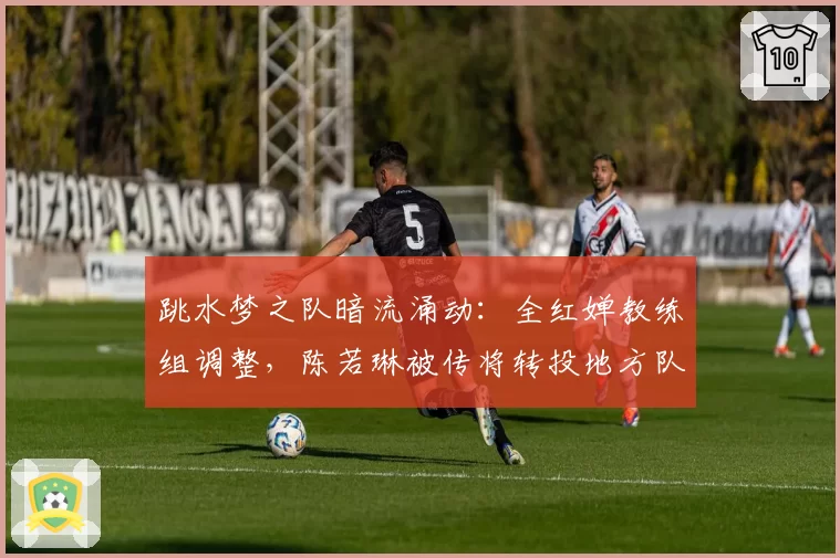 跳水梦之队暗流涌动:全红婵教练组调整,陈若琳被传将转投地方队