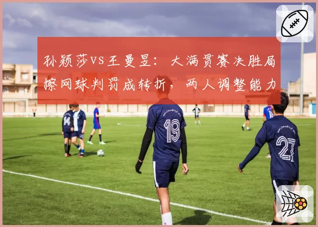 孙颖莎vs王曼昱:大满贯赛决胜局擦网球判罚成转折,两人调整能力对比鲜明