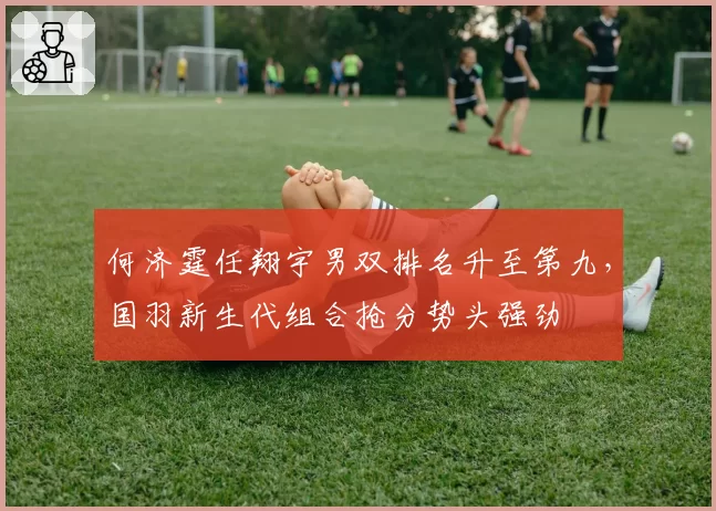何济霆任翔宇男双排名升至第九，国羽新生代组合抢分势头强劲