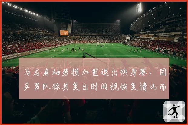 马龙肩袖劳损加重退出热身赛,国乒男队称其复出时间视恢复情况而定