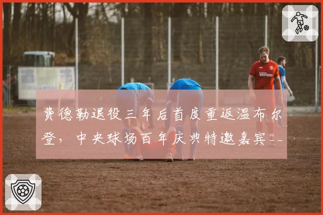 费德勒退役三年后首度重返温布尔登，中央球场百年庆典特邀嘉宾__br_
