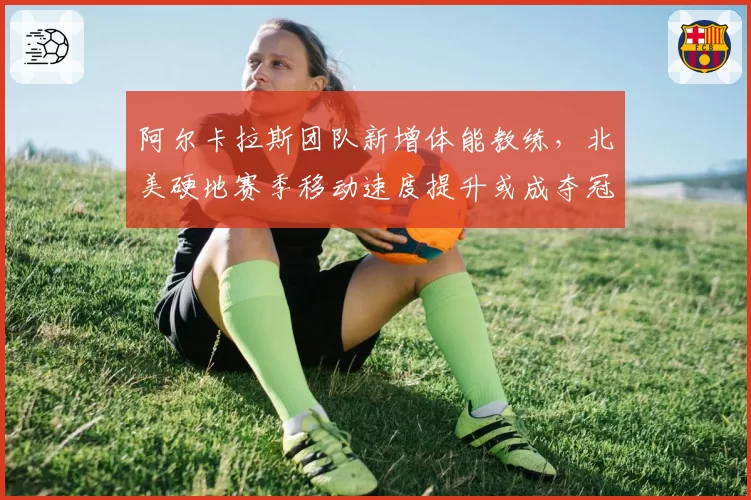 阿尔卡拉斯团队新增体能教练,北美硬地赛季移动速度提升或成夺冠关键