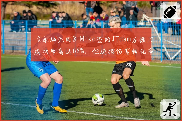 《永劫无间》Mike签约JTeam后振刀成功率高达68%，但连招伤害转化率仅七成