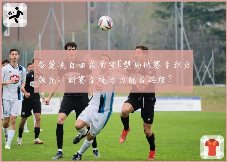 谷爱凌自由式滑雪U型场地赛季积分领先，新赛季统治力能否延续？