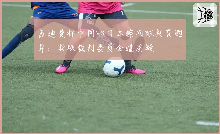 苏迪曼杯中国vs日本擦网球判罚迥异，羽联裁判委员会遭质疑