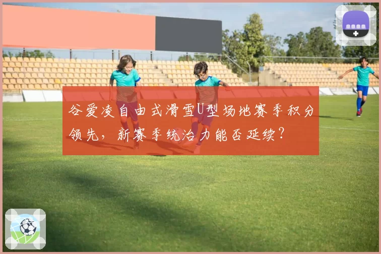 谷爱凌自由式滑雪U型场地赛季积分领先，新赛季统治力能否延续？