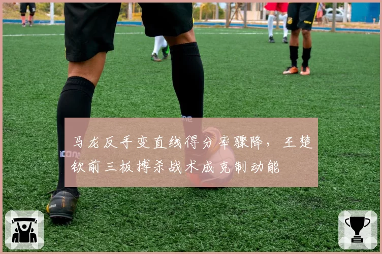 马龙反手变直线得分率骤降，王楚钦前三板搏杀战术成克制动能