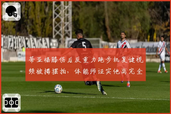 蒂亚福膝伤后反重力跑步机复健视频被揭摆拍，体能师证实他离完全康复还很远