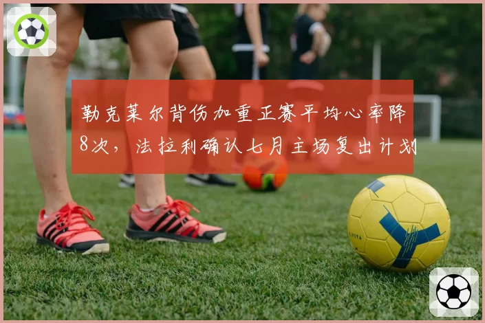 勒克莱尔背伤加重正赛平均心率降8次，法拉利确认七月主场复出计划