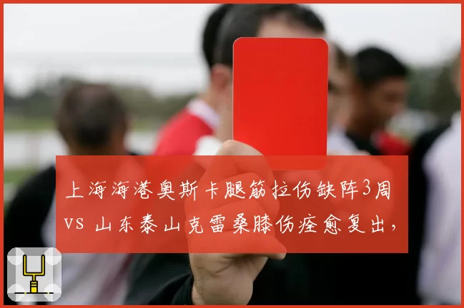 上海海港奥斯卡腿筋拉伤缺阵3周 vs 山东泰山克雷桑膝伤痊愈复出，争冠双雄核心健康对比