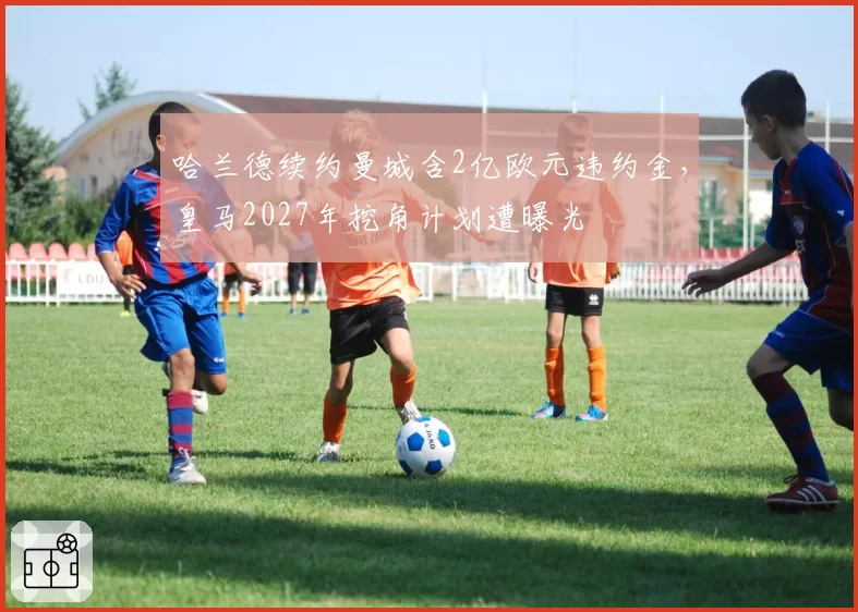 哈兰德续约曼城含2亿欧元违约金,皇马2027年挖角计划遭曝光