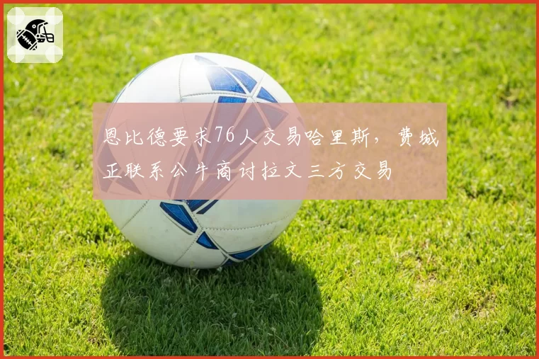 恩比德要求76人交易哈里斯，费城正联系公牛商讨拉文三方交易