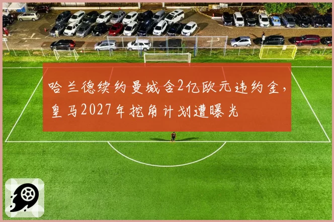 哈兰德续约曼城含2亿欧元违约金，皇马2027年挖角计划遭曝光