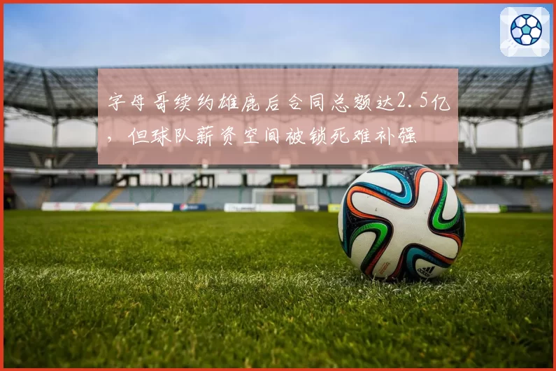 字母哥续约雄鹿后合同总额达2.5亿，但球队薪资空间被锁死难补强