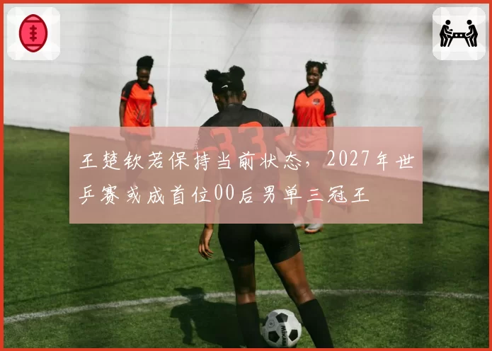 王楚钦若保持当前状态，2027年世乒赛或成首位00后男单三冠王