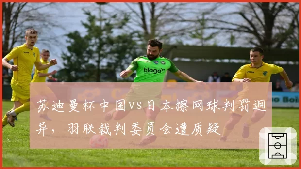 苏迪曼杯中国vs日本擦网球判罚迥异,羽联裁判委员会遭质疑