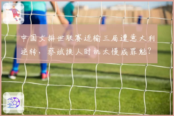 中国女排世联赛连输三局遭意大利逆转，蔡斌换人时机太慢成罪魁？
