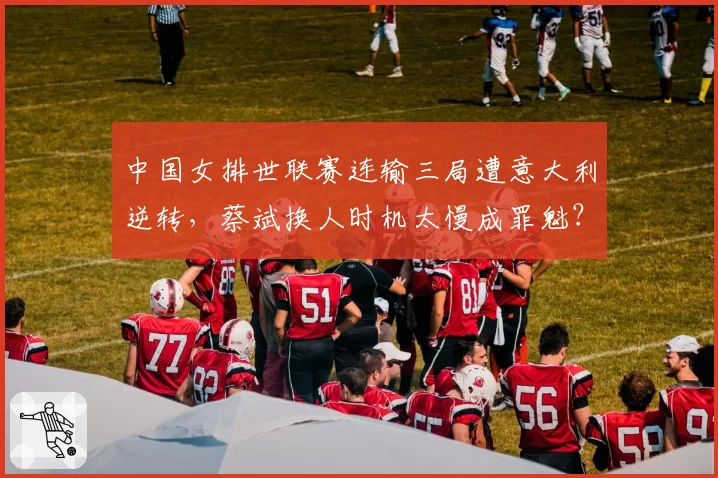 中国女排世联赛连输三局遭意大利逆转，蔡斌换人时机太慢成罪魁？