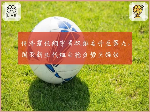 何济霆任翔宇男双排名升至第九,国羽新生代组合抢分势头强劲