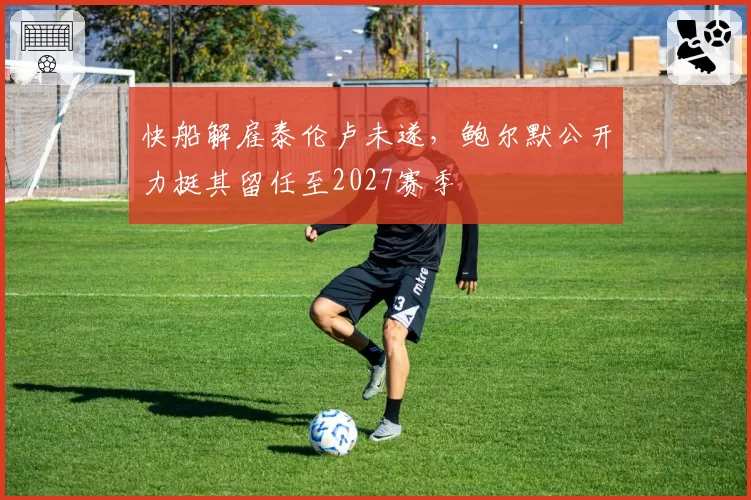快船解雇泰伦卢未遂,鲍尔默公开力挺其留任至2027赛季
