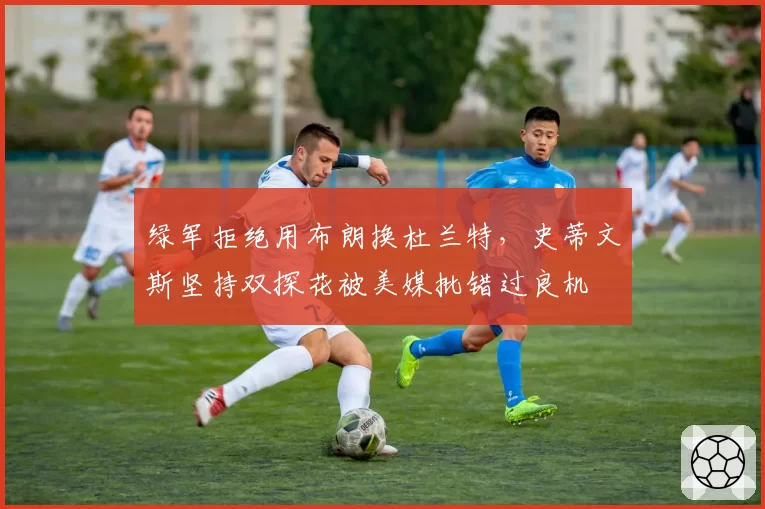 绿军拒绝用布朗换杜兰特,史蒂文斯坚持双探花被美媒批错过良机