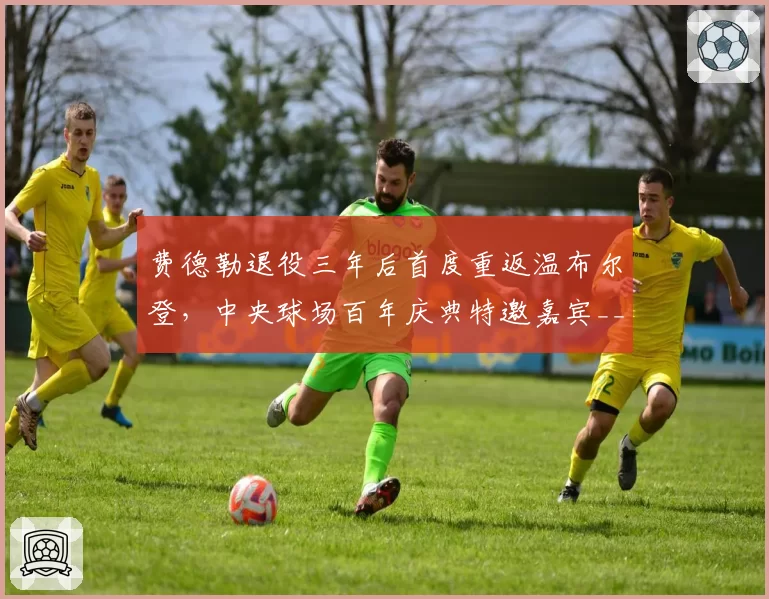 费德勒退役三年后首度重返温布尔登，中央球场百年庆典特邀嘉宾__br_