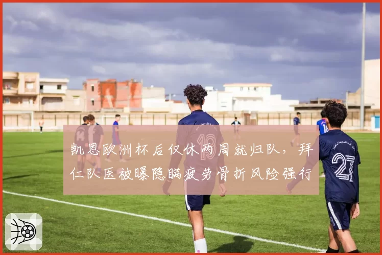 凯恩欧洲杯后仅休两周就归队，拜仁队医被曝隐瞒疲劳骨折风险强行复出