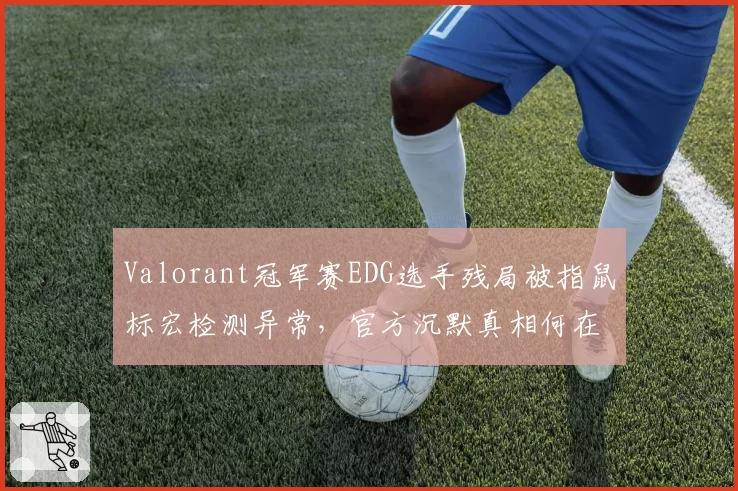 Valorant冠军赛EDG选手残局被指鼠标宏检测异常，官方沉默真相何在？