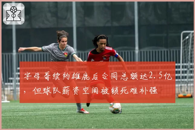 字母哥续约雄鹿后合同总额达2.5亿，但球队薪资空间被锁死难补强